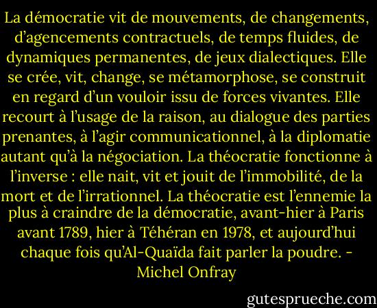 La démocratie vit de mouvements, de changements, d’agencements contractuels, de temps fluides, de dynamiques permanentes, de jeux dialectiques. Elle se crée, vit, change, se métamorphose, se construit en regard d’un vouloir issu de forces vivantes. Elle recourt à l’usage de la raison, au dialogue des parties prenantes, à l’agir communicationnel, à la diplomatie autant qu’à la négociation. La théocratie fonctionne à l’inverse : elle nait, vit et jouit de l’immobilité, de la mort et de l’irrationnel. La théocratie est l’ennemie la plus à craindre de la démocratie, avant-hier à Paris avant 1789, hier à Téhéran en 1978, et aujourd’hui chaque fois qu’Al-Quaïda fait parler la poudre. - Michel Onfray