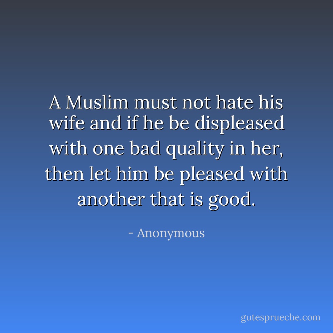 A Muslim must not hate his wife and if he be displeased with one bad quality in her, then let him be pleased with another that is good. - Anonymous