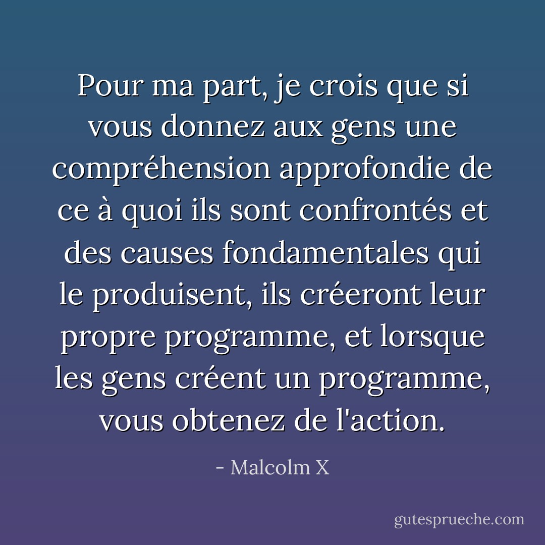 Pour ma part, je crois que si vous donnez aux gens une compréhension approfondie de ce à quoi ils sont confrontés et des causes fondamentales qui le produisent, ils créeront leur propre programme, et lorsque les gens créent un programme, vous obtenez de l'action. - Malcolm X