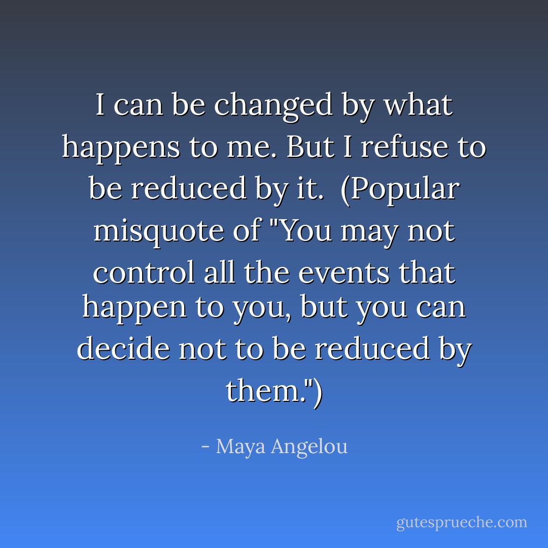 I can be changed by what happens to me. But I refuse to be reduced by it.<br /><br />(Popular misquote of "You may not control all the events that happen to you, but you can decide not to be reduced by them.") - Maya Angelou