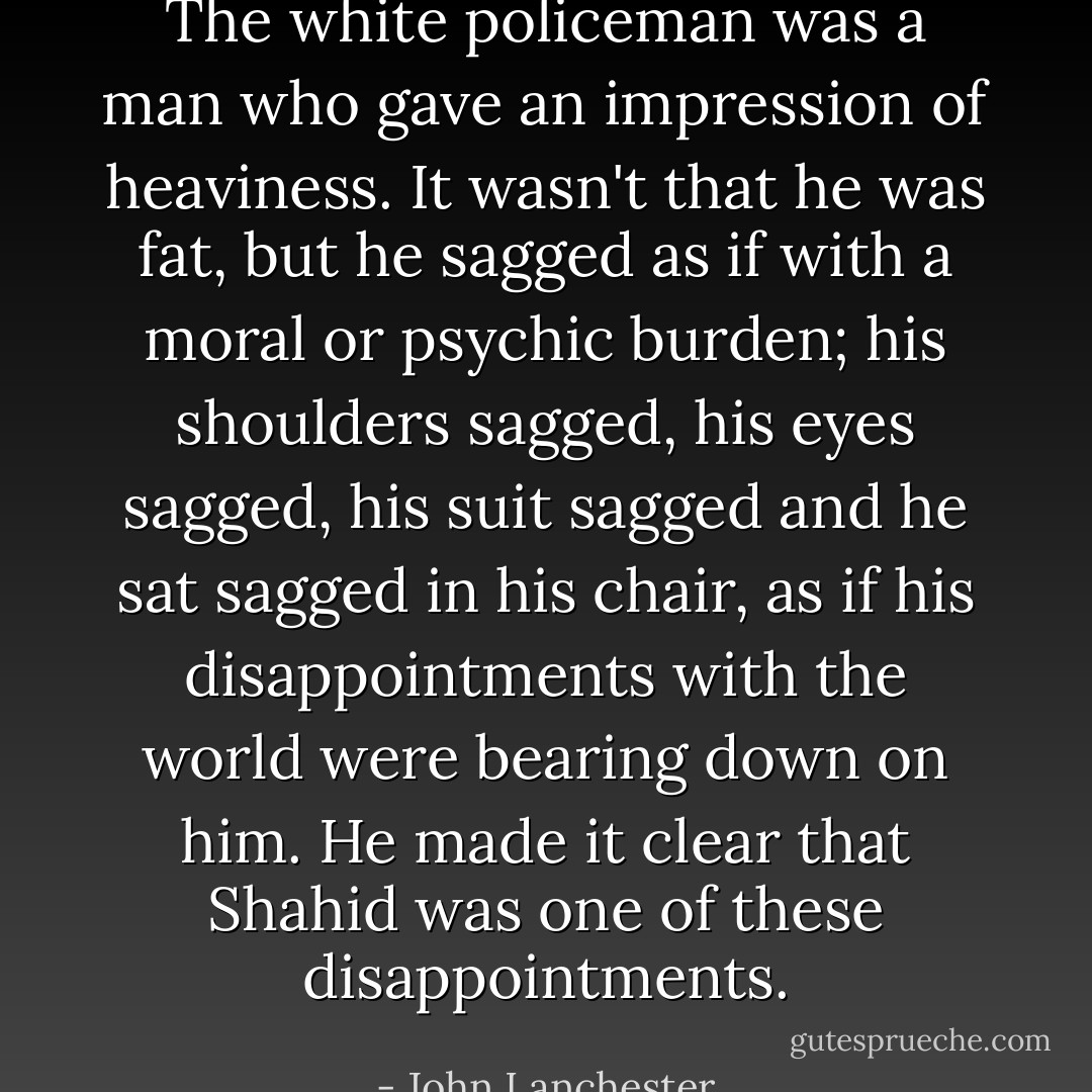The white policeman was a man who gave an impression of heaviness. It wasn't that he was fat, but he sagged as if with a moral or psychic burden; his shoulders sagged, his eyes sagged, his suit sagged and he sat sagged in his chair, as if his disappointments with the world were bearing down on him. He made it clear that Shahid was one of these disappointments. - John Lanchester