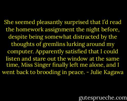 She seemed pleasantly surprised that I’d read the homework assignment the night before, despite being somewhat distracted by the thoughts of gremlins lurking around my computer. Apparently satisfied that I could listen and stare out the window at the same time, Miss Singer finally left me alone, and I went back to brooding in peace. - Julie Kagawa