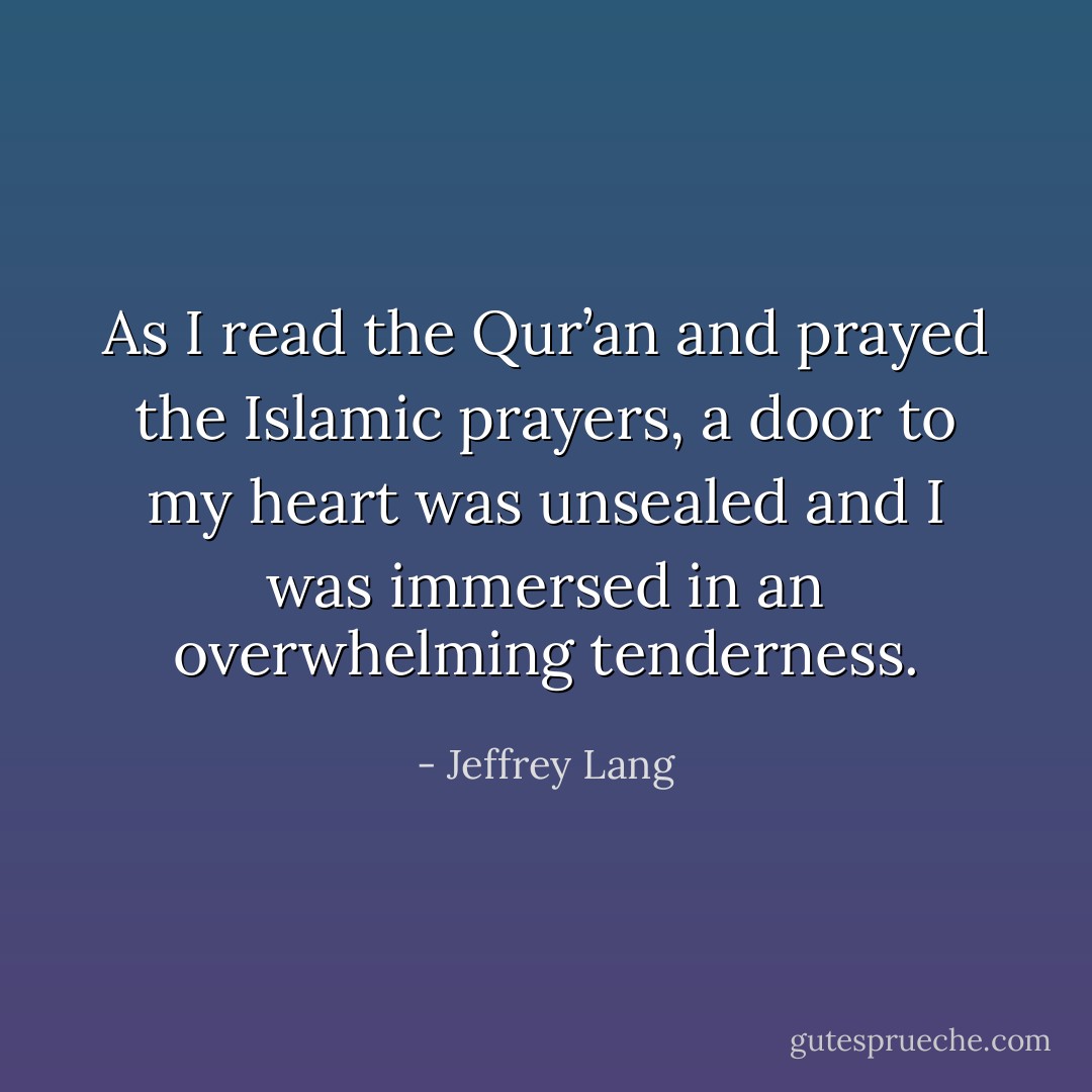As I read the Qur’an and prayed the Islamic prayers, a door to my heart was unsealed and I was immersed in an overwhelming tenderness. - Jeffrey Lang