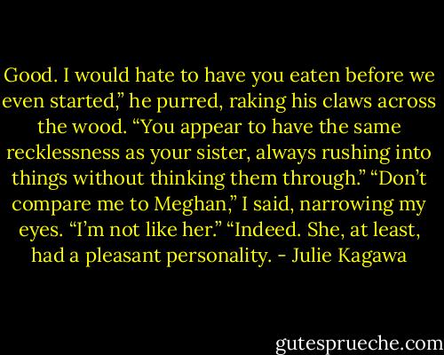 Good. I would hate to have you eaten before we even started,” he purred, raking his claws across the wood. “You appear to have the same recklessness as your sister, always rushing into things without thinking them through.”<br />“Don’t compare me to Meghan,” I said, narrowing my eyes. “I’m not like her.”<br />“Indeed. She, at least, had a pleasant personality. - Julie Kagawa