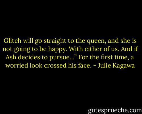 Glitch will go straight to the queen, and she is not going to be happy. With either of us. And if Ash decides to pursue…” For the first time, a worried look crossed his face. - Julie Kagawa