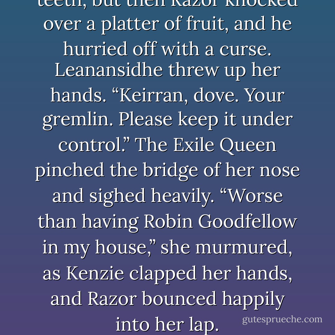 He sneered and bared his teeth, but then Razor knocked over a platter of fruit, and he hurried off with a curse. Leanansidhe threw up her hands.<br />“Keirran, dove. Your gremlin. Please keep it under control.” The Exile Queen pinched the bridge of her nose and sighed heavily. “Worse than having Robin Goodfellow in my house,” she murmured, as Kenzie clapped her hands, and Razor bounced happily into her lap. - Julie Kagawa