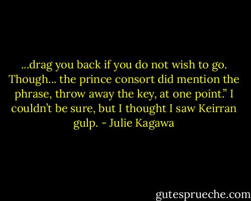 ...drag you back if you do not wish to go. Though... the prince consort did mention the phrase, throw away the key, at one point.”<br />I couldn’t be sure, but I thought I saw Keirran gulp. - Julie Kagawa