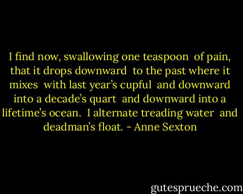 I find now, swallowing one teaspoon <br />of pain, that it drops downward <br />to the past where it mixes <br />with last year’s cupful <br />and downward into a decade’s quart <br />and downward into a lifetime’s ocean. <br />I alternate treading water <br />and deadman’s float. - Anne Sexton