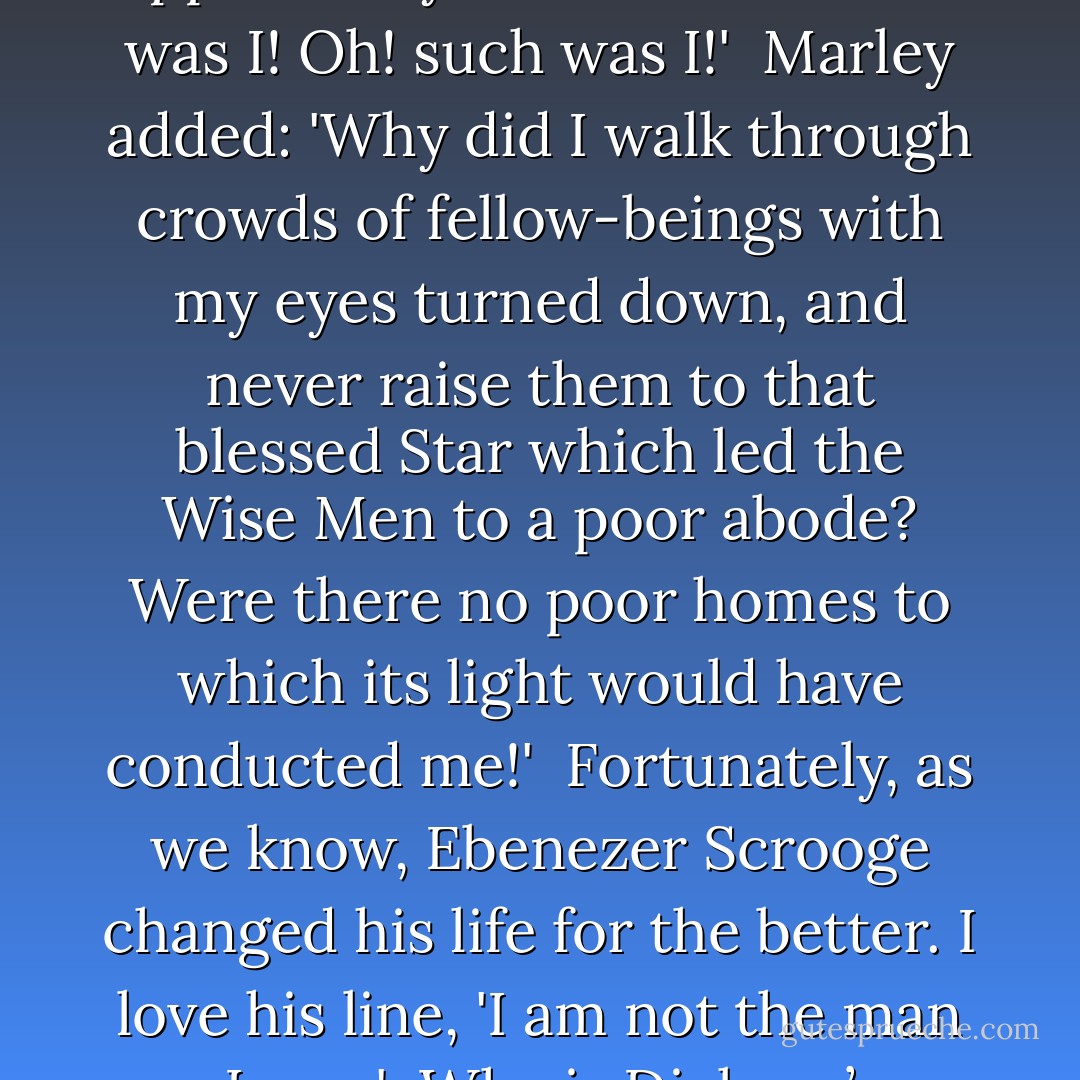 Our opportunities to give of ourselves are indeed limitless, but they are also perishable. There are hearts to gladden. There are kind words to say. There are gifts to be given. There are deeds to be done. There are souls to be saved.<br /><br />As we remember that “when ye are in the service of your fellow beings ye are only in the service of your God,” (Mosiah 2:17) we will not find ourselves in the unenviable position of Jacob Marley’s ghost, who spoke to Ebenezer Scrooge in Charles Dickens’s immortal "Christmas Carol." Marley spoke sadly of opportunities lost. Said he: 'Not to know that any Christian spirit working kindly in its little sphere, whatever it may be, will find its mortal life too short for its vast means of usefulness. Not to know that no space of regret can make amends for one life’s opportunity misused! Yet such was I! Oh! such was I!'<br /><br />Marley added: 'Why did I walk through crowds of fellow-beings with my eyes turned down, and never raise them to that blessed Star which led the Wise Men to a poor abode? Were there no poor homes to which its light would have conducted me!'<br /><br />Fortunately, as we know, Ebenezer Scrooge changed his life for the better. I love his line, 'I am not the man I was.'<br /><br />Why is Dickens’ "Christmas Carol" so popular? Why is it ever new? I personally feel it is inspired of God. It brings out the best within human nature. It gives hope. It motivates change. We can turn from the paths which would lead us down and, with a song in our hearts, follow a star and walk toward the light. We can quicken our step, bolster our courage, and bask in the sunlight of truth. We can hear more clearly the laughter of little children. We can dry the tear of the weeping. We can comfort the dying by sharing the promise of eternal life. If we lift one weary hand which hangs down, if we bring peace to one struggling soul, if we give as did the Master, we can—by showing the way—become a guiding star for some lost mariner. - Thomas S. Monson