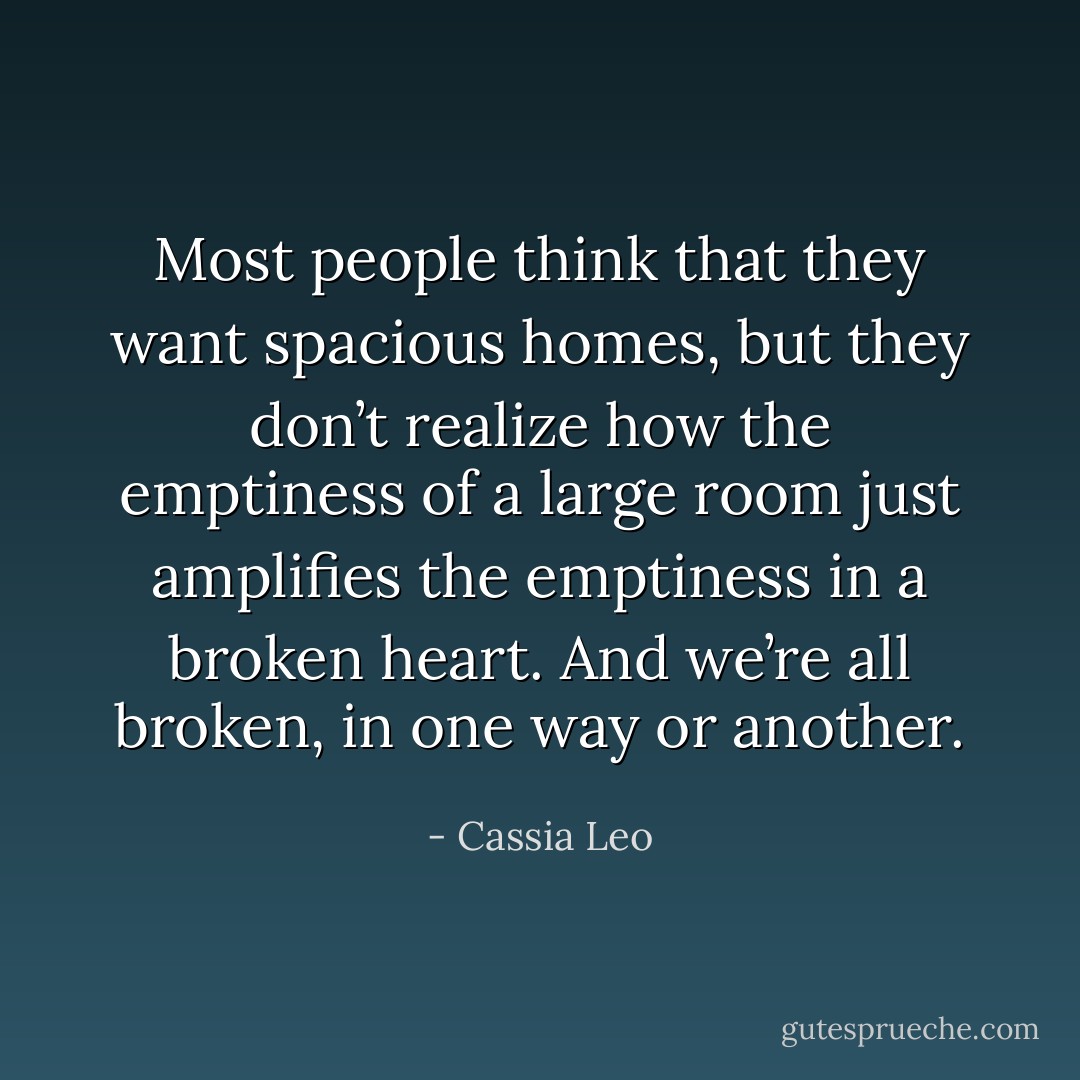 Most people think that they want spacious homes, but they don’t realize how the emptiness of a large room just amplifies the emptiness in a broken heart. And we’re all broken, in one way or another. - Cassia Leo