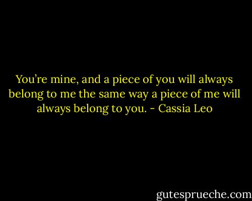 You’re mine, and a piece of you will always belong to me the same way a piece of me will always belong to you. - Cassia Leo