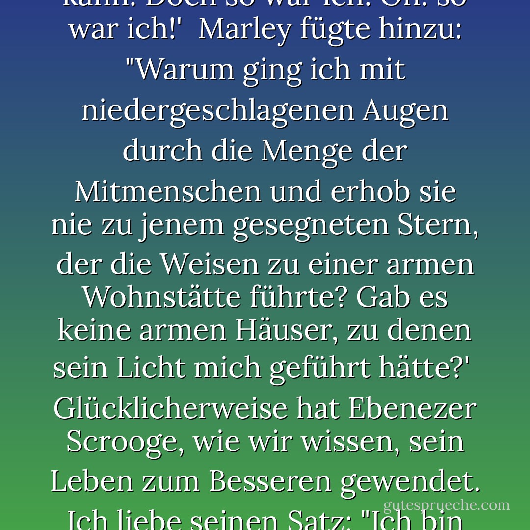 Unsere Möglichkeiten, etwas von uns selbst zu geben, sind in der Tat unbegrenzt, aber sie sind auch vergänglich. Es gibt Herzen zu erfreuen. Es gibt freundliche Worte zu sagen. Es gibt Geschenke zu machen. Es gibt Taten zu vollbringen. Es gibt Seelen zu retten.<br /><br />Wenn wir uns daran erinnern, dass "wenn ihr im Dienste eurer Mitmenschen steht, ihr nur im Dienste eures Gottes steht" (Mosia 2:17), werden wir uns nicht in der wenig beneidenswerten Lage von Jacob Marleys Geist befinden, der in Charles Dickens' unsterblichem "Weihnachtslied" zu Ebenezer Scrooge sprach. Marley sprach traurig über verpasste Gelegenheiten. Er sagte: "Nicht zu wissen, dass jeder christliche Geist, der in seiner kleinen Sphäre freundlich wirkt, was auch immer es sein mag, sein sterbliches Leben zu kurz findet für seine gewaltigen Möglichkeiten der Nützlichkeit. Nicht zu wissen, dass kein Raum des Bedauerns die verpasste Chance eines Lebens wieder gutmachen kann! Doch so war ich! Oh! so war ich!'<br /><br />Marley fügte hinzu: "Warum ging ich mit niedergeschlagenen Augen durch die Menge der Mitmenschen und erhob sie nie zu jenem gesegneten Stern, der die Weisen zu einer armen Wohnstätte führte? Gab es keine armen Häuser, zu denen sein Licht mich geführt hätte?'<br /><br />Glücklicherweise hat Ebenezer Scrooge, wie wir wissen, sein Leben zum Besseren gewendet. Ich liebe seinen Satz: "Ich bin nicht mehr der Mann, der ich war."<br /><br />Warum ist Dickens' "Christmas Carol" so beliebt? Warum ist es immer wieder neu? Ich persönlich glaube, dass es von Gott inspiriert ist. Es bringt das Beste in der menschlichen Natur zum Vorschein. Es gibt Hoffnung. Es motiviert zur Veränderung. Wir können uns von den Pfaden abwenden, die uns nach unten führen würden, und mit einem Lied im Herzen einem Stern folgen und dem Licht entgegengehen. Wir können unseren Schritt beschleunigen, unseren Mut stärken und uns im Sonnenlicht der Wahrheit sonnen. Wir können das Lachen der kleinen Kinder deutlicher hören. Wir können die Tränen der Weinenden trocknen. Wir können die Sterbenden trösten, indem wir ihnen das Versprechen des ewigen Lebens geben. Wenn wir eine müde, herabhängende Hand aufheben, wenn wir einer kämpfenden Seele Frieden bringen, wenn wir geben, wie es der Meister tat, können wir - indem wir den Weg zeigen - zu einem Leitstern für einen verlorenen Seemann werden. - Thomas S. Monson<
