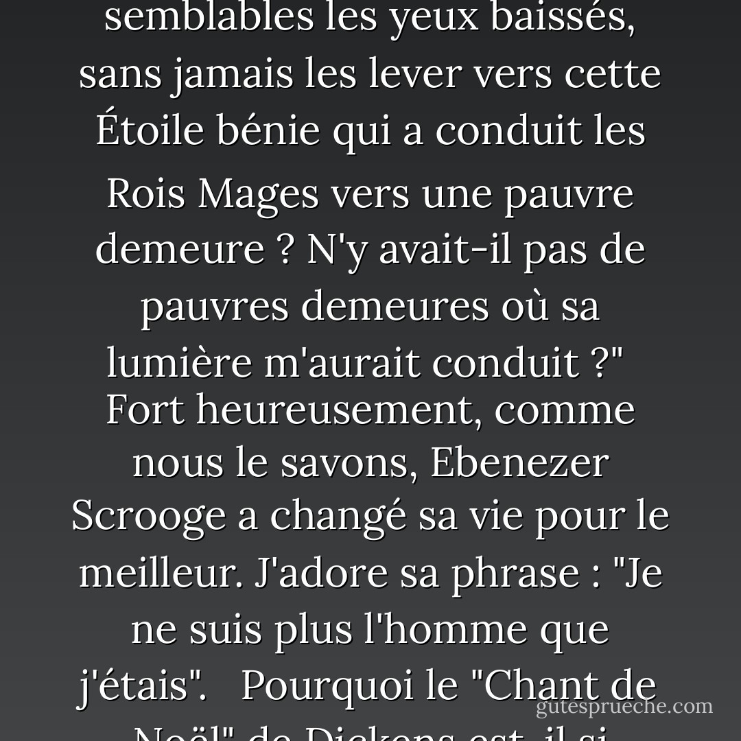 Nos possibilités de donner de nous-mêmes sont certes illimitées, mais elles sont aussi périssables. Il y a des cœurs à réjouir. Il y a des mots gentils à prononcer. Il y a des cadeaux à offrir. Il y a des actes à accomplir. Si nous nous rappelons que "lorsque vous êtes au service de vos semblables, vous n'êtes qu'au service de votre Dieu" (Mosiah 2:17), nous ne nous trouverons pas dans la position peu enviable du fantôme de Jacob Marley, qui s'adresse à Ebenezer Scrooge dans l'immortel "Chant de Noël" de Charles Dickens. Marley parle avec tristesse des occasions perdues. Il dit : "Ne pas savoir que tout esprit chrétien travaillant avec bonté dans sa petite sphère, quelle qu'elle soit, trouvera sa vie mortelle trop courte pour ses vastes moyens d'utilité. Ne pas savoir qu'aucun regret ne peut réparer l'occasion d'une vie mal employée ! C'est pourtant ce que j'étais ! Oh ! tel j'étais !"<br /><br />Marley a ajouté : "Pourquoi ai-je traversé les foules de mes semblables les yeux baissés, sans jamais les lever vers cette Étoile bénie qui a conduit les Rois Mages vers une pauvre demeure ? N'y avait-il pas de pauvres demeures où sa lumière m'aurait conduit ?"<br /><br />Fort heureusement, comme nous le savons, Ebenezer Scrooge a changé sa vie pour le meilleur. J'adore sa phrase : "Je ne suis plus l'homme que j'étais". <br /><br />Pourquoi le "Chant de Noël" de Dickens est-il si populaire ? Pourquoi est-il toujours d'actualité ? Je pense personnellement qu'il est inspiré par Dieu. Il fait ressortir ce qu'il y a de meilleur dans la nature humaine. Il donne de l'espoir. Il motive le changement. Nous pouvons nous détourner des chemins qui nous mènent vers le bas et, avec un chant dans le cœur, suivre une étoile et marcher vers la lumière. Nous pouvons accélérer notre pas, renforcer notre courage et nous prélasser au soleil de la vérité. Nous pouvons entendre plus clairement les rires des petits enfants. Nous pouvons sécher les larmes de ceux qui pleurent. Nous pouvons réconforter les mourants en partageant la promesse de la vie éternelle. Si nous soulevons une main lasse qui pend, si nous apportons la paix à une âme en difficulté, si nous donnons comme l'a fait le Maître, nous pouvons, en montrant le chemin, devenir une étoile qui guide un marin perdu. - Thomas S. Monson