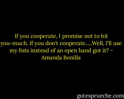 If you cooperate, I promise not to hit you-much. If you don't cooperate.....Well, I'll use my fists instead of an open hand got it? - Amanda Bonilla