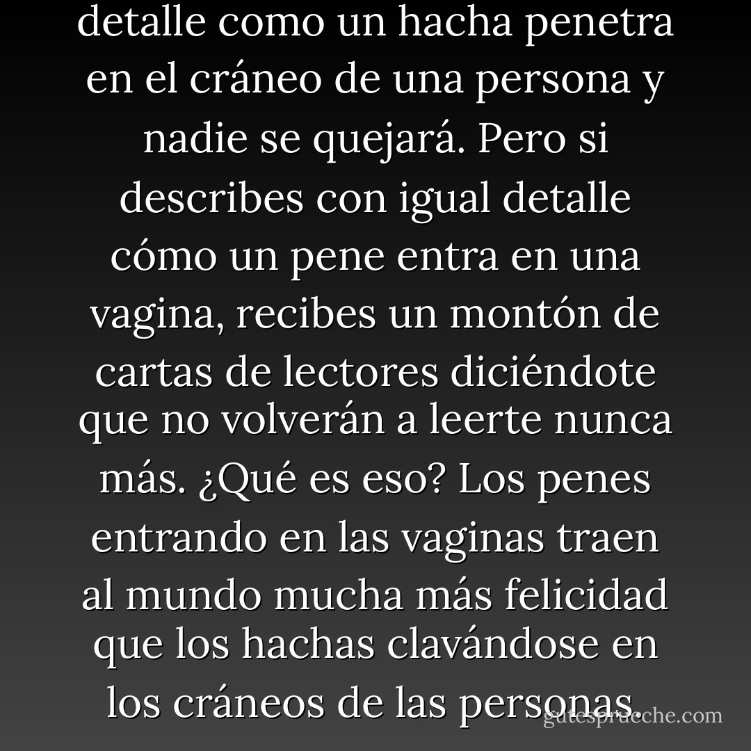 Puedes describir con todo detalle como un hacha penetra en el cráneo de una persona y nadie se quejará. Pero si describes con igual detalle cómo un pene entra en una vagina, recibes un montón de cartas de lectores diciéndote que no volverán a leerte nunca más. ¿Qué es eso? Los penes entrando en las vaginas traen al mundo mucha más felicidad que los hachas clavándose en los cráneos de las personas. - George R.R. Martin