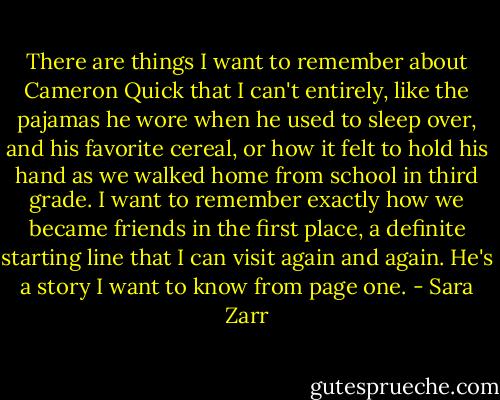 There are things I want to remember about Cameron Quick that I can't entirely, like the pajamas he wore when he used to sleep over, and his favorite cereal, or how it felt to hold his hand as we walked home from school in third grade. I want to remember exactly how we became friends in the first place, a definite starting line that I can visit again and again. He's a story I want to know from page one. - Sara Zarr
