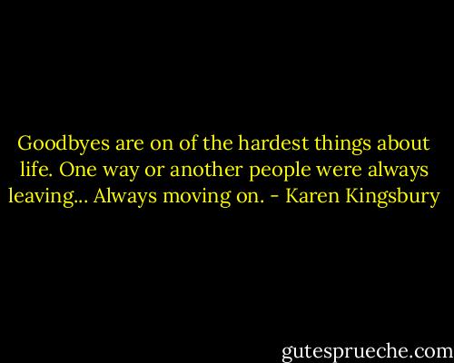 Goodbyes are on of the hardest things about life. One way or another people were always leaving... Always moving on. - Karen Kingsbury