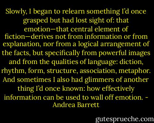 Slowly, I began to relearn something I’d once grasped but had lost sight of: that emotion—that central element of fiction—derives not from information or from explanation, nor from a logical arrangement of the facts, but specifically from powerful images and from the qualities of language: diction, rhythm, form, structure, association, metaphor. And sometimes I also had glimmers of another thing I’d once known: how effectively information can be used to wall off emotion. - Andrea Barrett