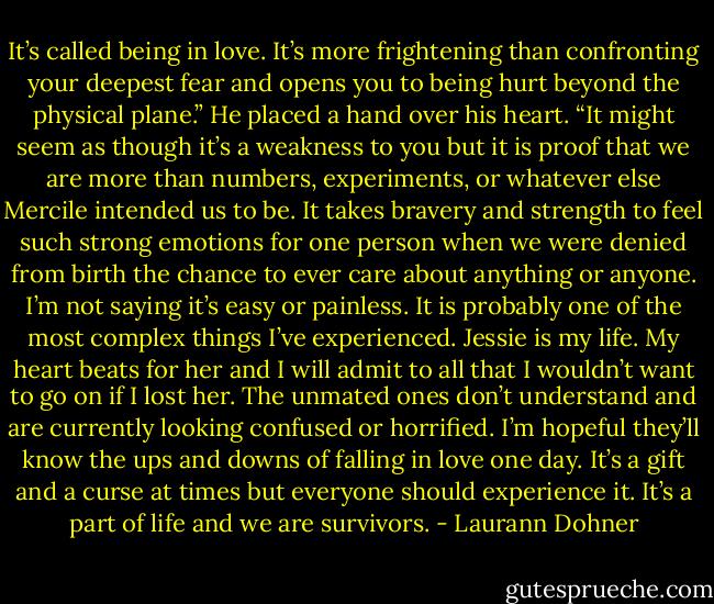 It’s called being in love. It’s more frightening than confronting your deepest fear and opens you to being hurt beyond the physical plane.” He placed a hand over his heart. “It might seem as though it’s a weakness to you but it is proof that we are more than numbers, experiments, or whatever else Mercile intended us to be. It takes bravery and strength to feel such strong emotions for one person when we were denied from birth the chance to ever care about anything or anyone. I’m not saying it’s easy or painless. It is probably one of the most complex things I’ve experienced. Jessie is my life. My heart beats for her and I will admit to all that I wouldn’t want to go on if I lost her. The unmated ones don’t understand and are currently looking confused or horrified. I’m hopeful they’ll know the ups and downs of falling in love one day. It’s a gift and a curse at times but everyone should experience it. It’s a part of life and we are survivors. - Laurann Dohner