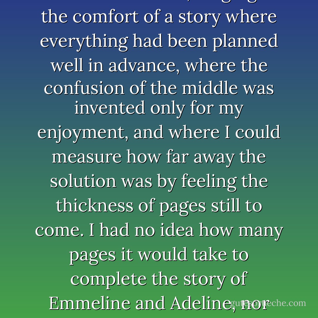 I pushed my pile of papers to one side, stroked Shadow and stared into the fire, longing for the comfort of a story where everything had been planned well in advance, where the confusion of the middle was invented only for my enjoyment, and where I could measure how far away the solution was by feeling the thickness of pages still to come. I had no idea how many pages it would take to complete the story of Emmeline and Adeline, nor even whether there would be time to complete it. - Diane Setterfield