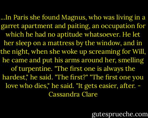 ...In Paris she found Magnus, who was living in a garret apartment and paiting, an occupation for which he had no aptitude whatsoever. He let her sleep on a mattress by the window, and in the night, when she woke up screaming for Will, he came and put his arms around her, smelling of turpentine.<br />"The first one is always the hardest," he said.<br />"The first?"<br />"The first one you love who dies," he said. "It gets easier, after. - Cassandra Clare