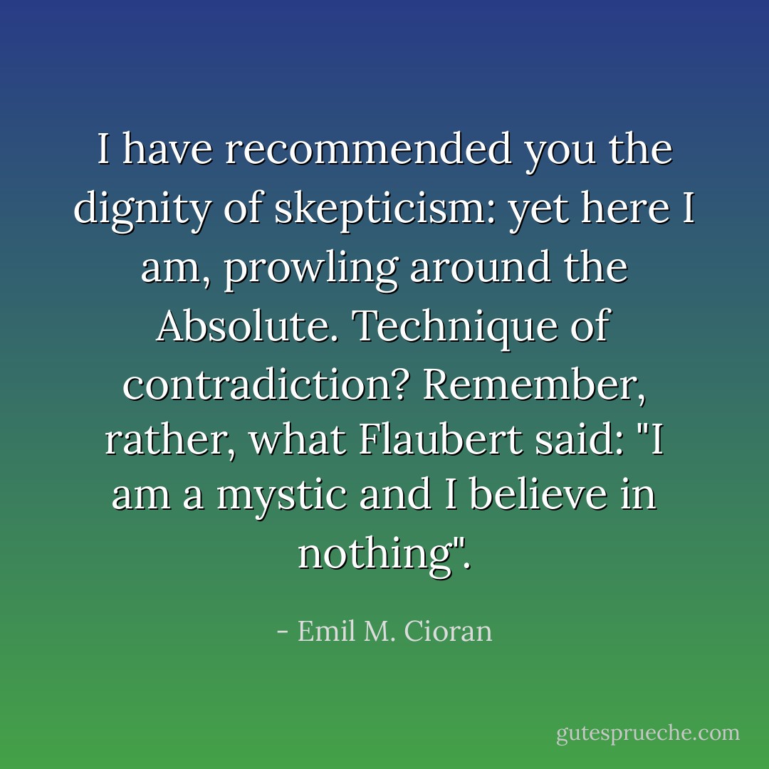 I have recommended you the dignity of skepticism: yet here I am, prowling around the Absolute. Technique of contradiction? Remember, rather, what Flaubert said: "I am a mystic and I believe in nothing". - Emil M. Cioran
