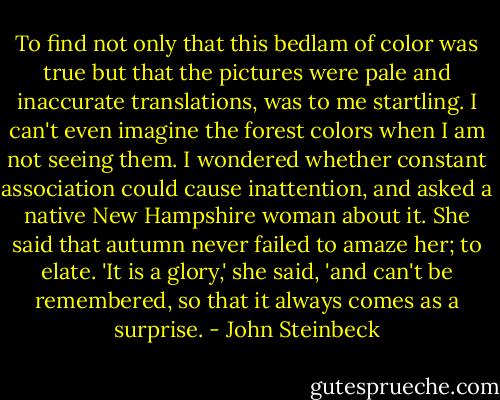To find not only that this bedlam of color was true but that the pictures were pale and inaccurate translations, was to me startling. I can't even imagine the forest colors when I am not seeing them. I wondered whether constant association could cause inattention, and asked a native New Hampshire woman about it. She said that autumn never failed to amaze her; to elate. 'It is a glory,' she said, 'and can't be remembered, so that it always comes as a surprise. - John Steinbeck