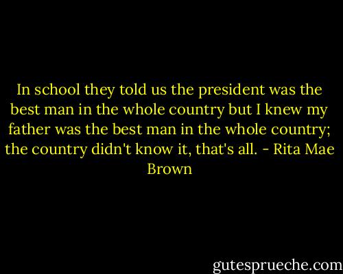 In school they told us the president was the best man in the whole country but I knew my father was the best man in the whole country; the country didn't know it, that's all. - Rita Mae Brown