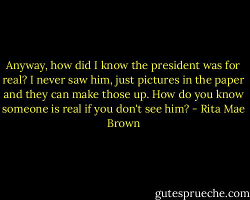 Anyway, how did I know the president was for real? I never saw him, just pictures in the paper and they can make those up. How do you know someone is real if you don't see him? - Rita Mae Brown