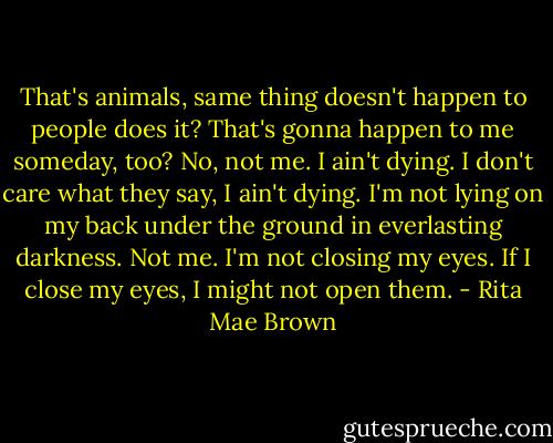 That's animals, same thing doesn't happen to people does it? That's gonna happen to me someday, too? No, not me. I ain't dying. I don't care what they say, I ain't dying. I'm not lying on my back under the ground in everlasting darkness. Not me. I'm not closing my eyes. If I close my eyes, I might not open them. - Rita Mae Brown