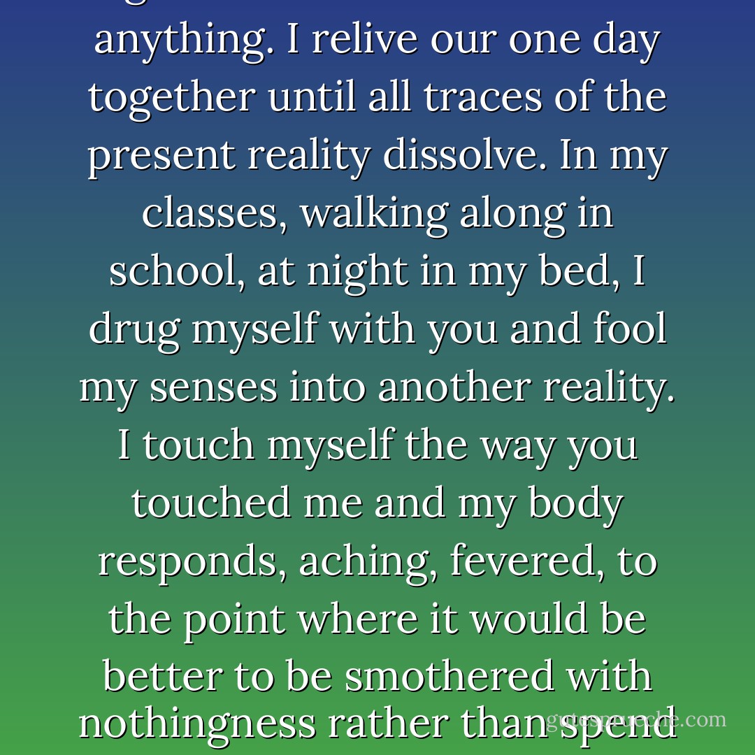 You’re gone again. I am bereft again. I can’t concentrate on anything. I relive our one day together until all traces of the present reality dissolve. In my classes, walking along in school, at night in my bed, I drug myself with you and fool my senses into another reality. I touch myself the way you touched me and my body responds, aching, fevered, to the point where it would be better to be smothered with nothingness rather than spend another moment on fire. - Ava Zavora