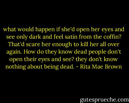 what would happen if she'd open her eyes and see only dark and feel satin from the coffin? That'd scare her enough to kill her all over again. How do they know dead people don't open their eyes and see? they don't know nothing about being dead. - Rita Mae Brown