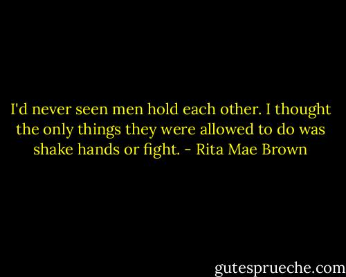 I'd never seen men hold each other. I thought the only things they were allowed to do was shake hands or fight. - Rita Mae Brown