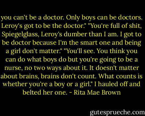 you can't be a doctor. Only boys can be doctors. Leroy's got to be the doctor."<br />"You're full of shit, Spiegelglass, Leroy's dumber than I am. I got to be doctor because I'm the smart one and being a girl don't matter."<br />"You'll see. You think you can do what boys do but you're going to be a nurse, no two ways about it. It doesn't matter about brains, brains don't count. What counts is whether you're a boy or a girl."<br />I hauled off and belted her one. - Rita Mae Brown