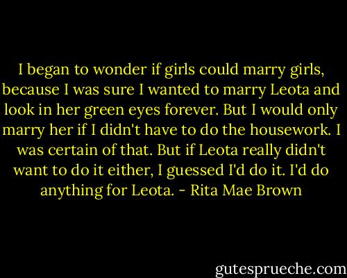 I began to wonder if girls could marry girls, because I was sure I wanted to marry Leota and look in her green eyes forever. But I would only marry her if I didn't have to do the housework. I was certain of that. But if Leota really didn't want to do it either, I guessed I'd do it. I'd do anything for Leota. - Rita Mae Brown