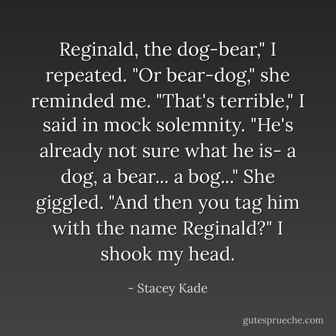 Reginald, the dog-bear," I repeated.<br />"Or bear-dog," she reminded me.<br />"That's terrible," I said in mock solemnity. "He's already not sure what he is- a dog, a bear... a bog..."<br />She giggled.<br />"And then you tag him with the name Reginald?" I shook my head. - Stacey Kade