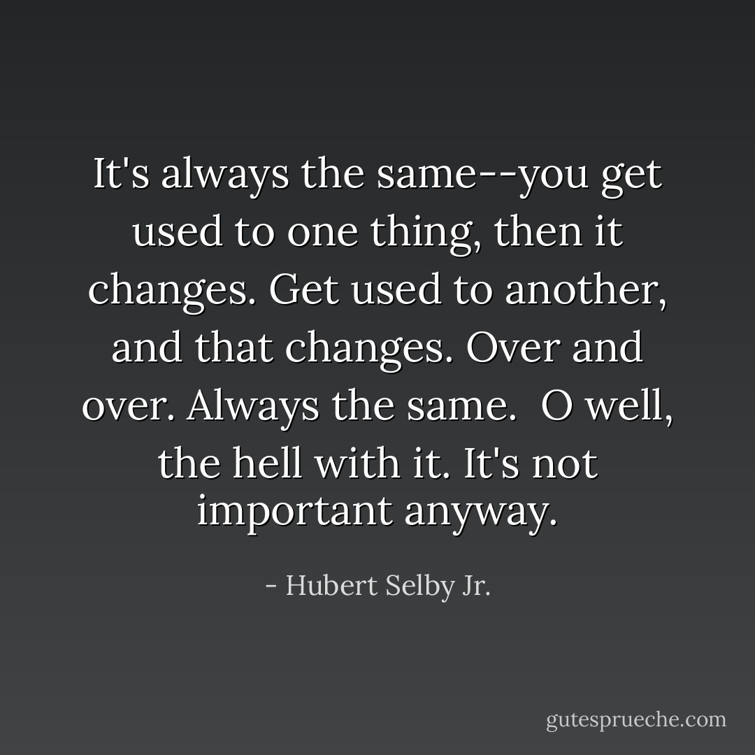 It's always the same--you get used to one thing, then it changes. Get used to another, and that changes. Over and over. Always the same.<br /><br />O well, the hell with it. It's not important anyway. - Hubert Selby Jr.