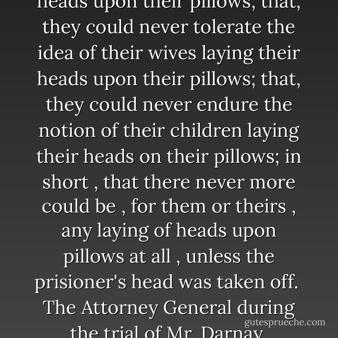 That, they never could lay their heads upon their pillows; that, they could never tolerate the idea of their wives laying their heads upon their pillows; that, they could never endure the notion of their children laying their heads on their pillows; in short , that there never more could be , for them or theirs , any laying of heads upon pillows at all , unless the prisioner's head was taken off.<br /><br />The Attorney General during the trial of Mr. Darnay  - Charles Dickens