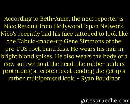 According to Beth-Anne, the next reporter is Nico Renault from Hollywood Japan Network. Nico's recently had his face tattooed to look like the Kabuki-made-up Gene Simmons of the pre-FUS rock band Kiss. He wears his hair in bright blond spikes. He also wears the body of a cow suit without the head, the rubber udders protruding at crotch level, lending the getup a rather multipenised look. - Ryan Boudinot