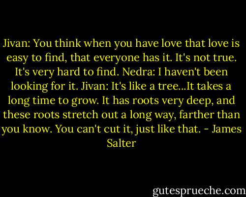 Jivan: You think when you have love that love is easy to find, that everyone has it. It's not true. It's very hard to find.<br />Nedra: I haven't been looking for it.<br />Jivan: It's like a tree...It takes a long time to grow. It has roots very deep, and these roots stretch out a long way, farther than you know. You can't cut it, just like that. - James Salter