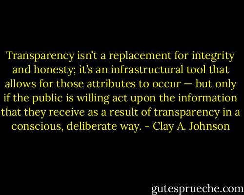 Transparency isn’t a replacement for integrity and honesty; it’s an infrastructural tool that allows for those attributes to occur — but only if the public is willing act upon the information that they receive as a result of transparency in a conscious, deliberate way. - Clay A. Johnson