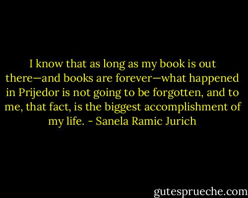 I know that as long as my book is out there—and books are forever—what happened in Prijedor is not going to be forgotten, and to me, that fact, is the biggest accomplishment of my life. - Sanela Ramic Jurich