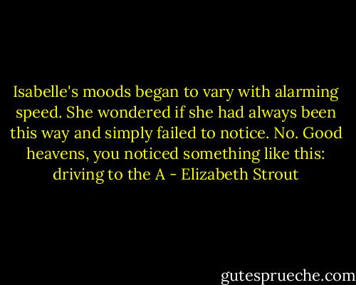 Isabelle's moods began to vary with alarming speed. She wondered if she had always been this way and simply failed to notice. No. Good heavens, you noticed something like this: driving to the A - Elizabeth Strout