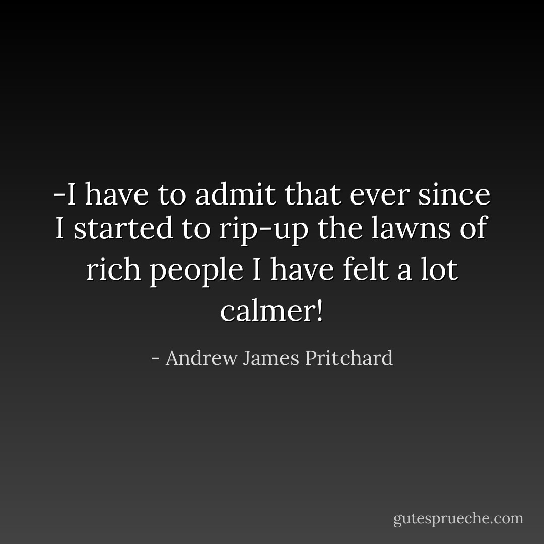 -I have to admit that ever since I started to rip-up the lawns of rich people I have felt a lot calmer! - Andrew James Pritchard