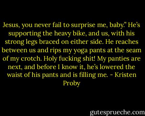Jesus, you never fail to surprise me, baby.” He’s supporting the heavy bike, and us, with his strong legs braced on either side. He reaches between us and rips my yoga pants at the seam of my crotch. Holy fucking shit! My panties are next, and before I know it, he’s lowered the waist of his pants and is filling me. - Kristen Proby