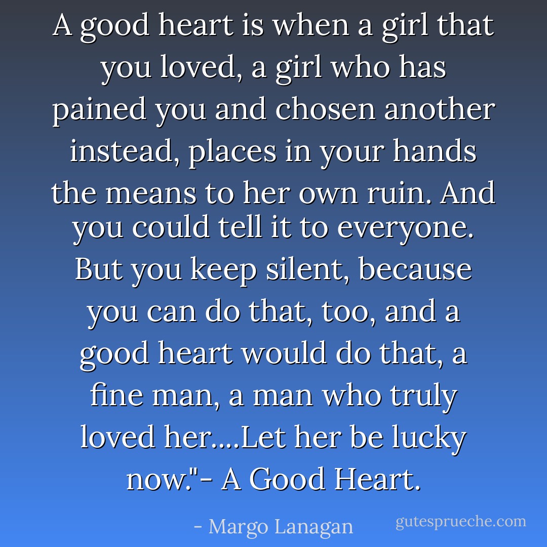 A good heart is when a girl that you loved, a girl who has pained<br />you and chosen another instead, places in your hands the means to her own ruin. And you could tell it to everyone. But you keep silent, because you can do that, too, and a good heart would do that, a fine man, a man who truly loved her....Let her be lucky now."- A Good Heart. - Margo Lanagan