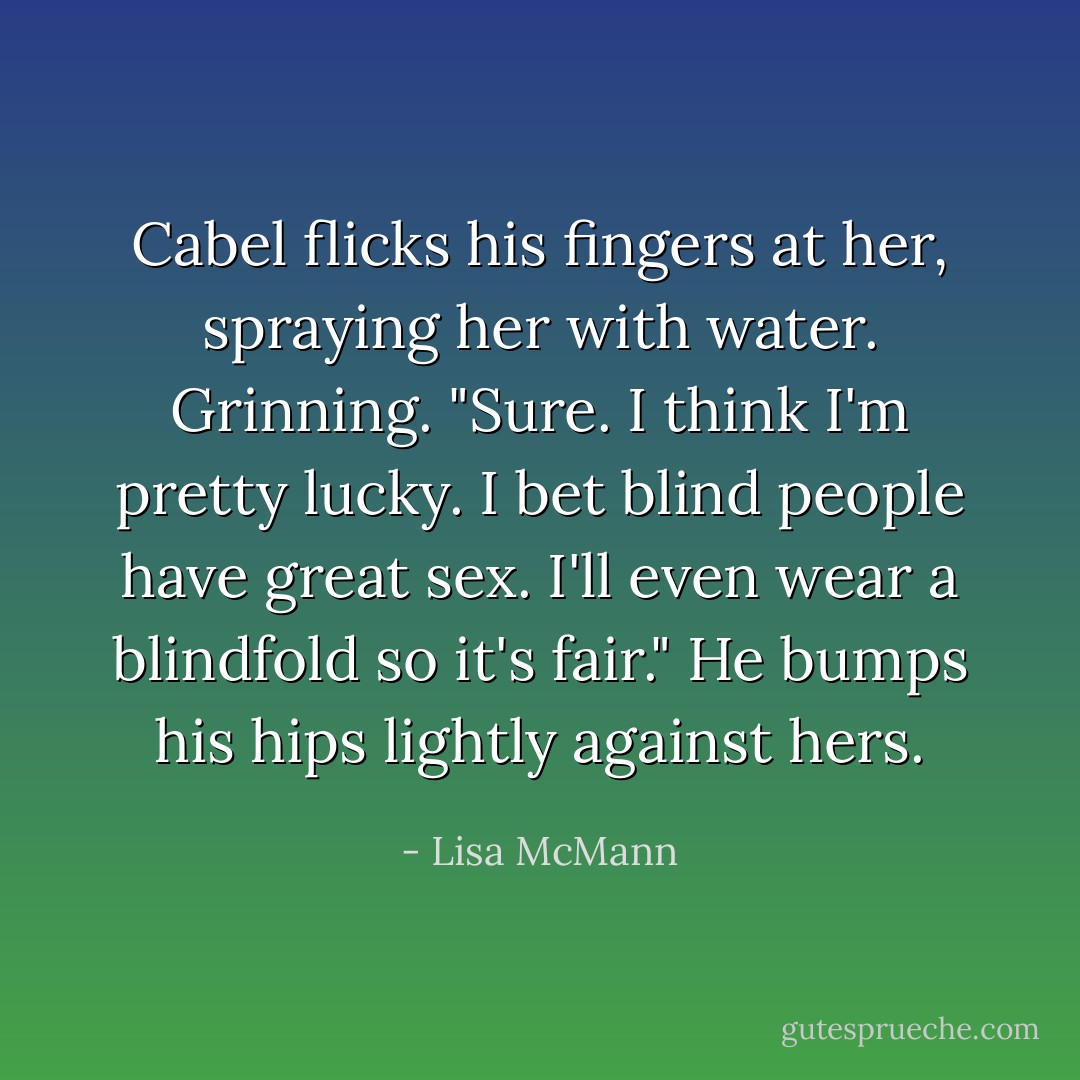 Cabel flicks his fingers at her, spraying her with water. Grinning. "Sure. I think I'm pretty lucky. I bet blind people have great sex. I'll even wear a blindfold so it's fair." He bumps his hips lightly against hers. - Lisa McMann