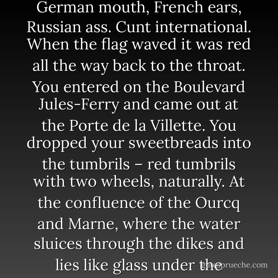 A valise without straps. A hole without a key. She had a German mouth, French ears, Russian ass. Cunt international. When the flag waved it was red all the way back to the throat. You entered on the Boulevard Jules-Ferry and came out at the Porte de la Villette. You dropped<br />your sweetbreads into the tumbrils – red tumbrils with two wheels, naturally. At the confluence of the Ourcq and Marne, where the water sluices through the dikes and lies like glass under the<br />bridges. - Henry Miller