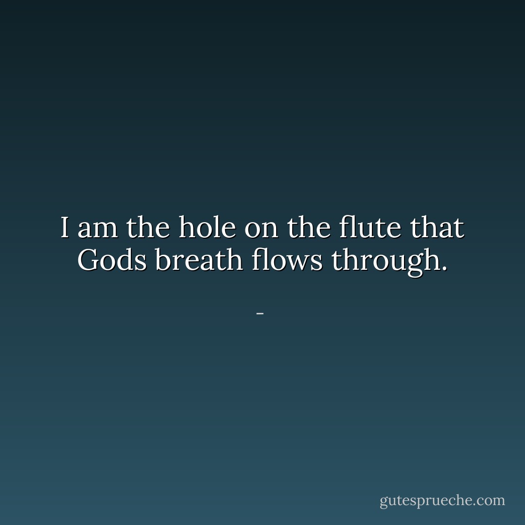 I am the hole on the flute that Gods breath flows through. - 