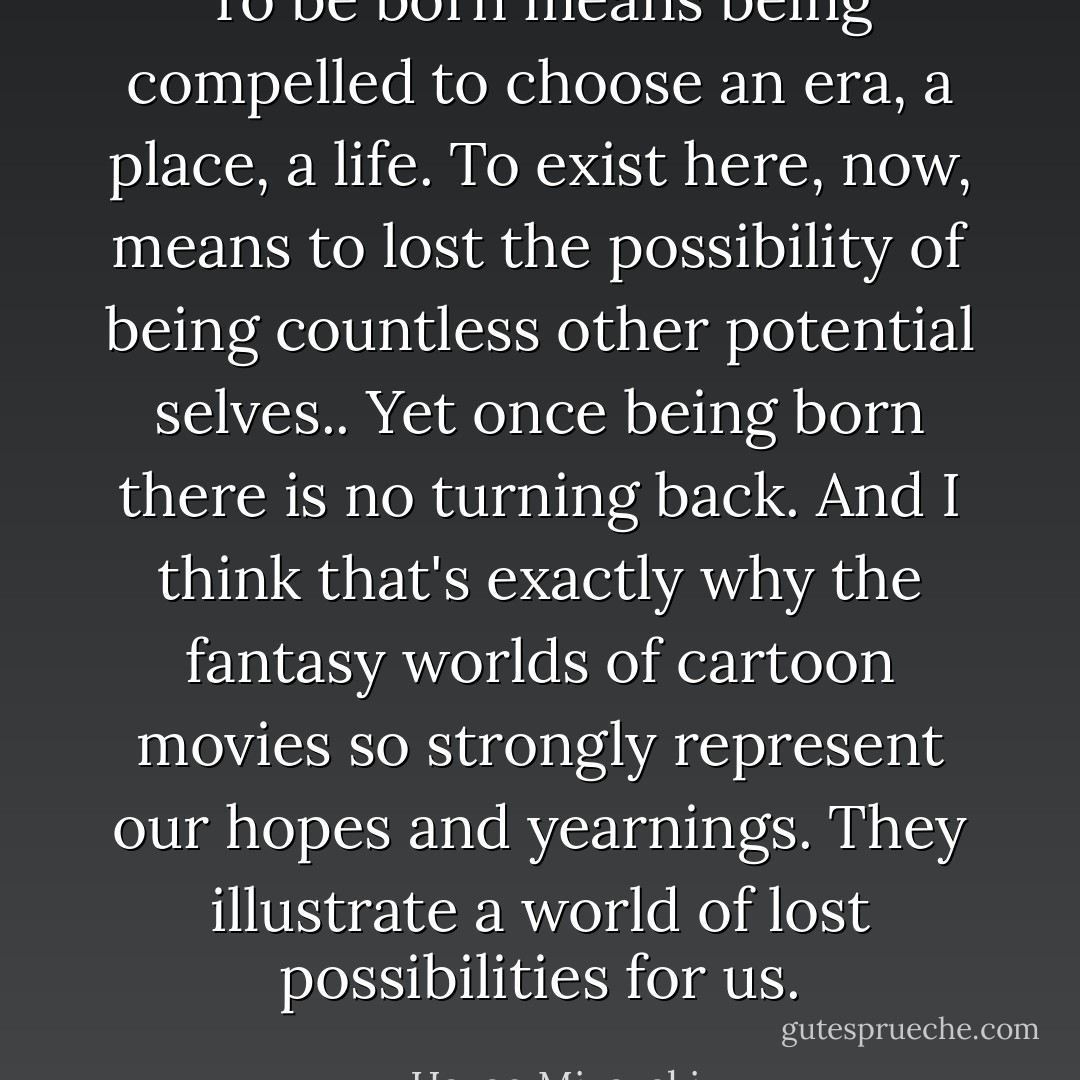 To be born means being compelled to choose an era, a place, a life. To exist here, now, means to lost the possibility of being countless other potential selves.. Yet once being born there is no turning back. And I think that's exactly why the fantasy worlds of cartoon movies so strongly represent our hopes and yearnings. They illustrate a world of lost possibilities for us. - Hayao Miyazaki
